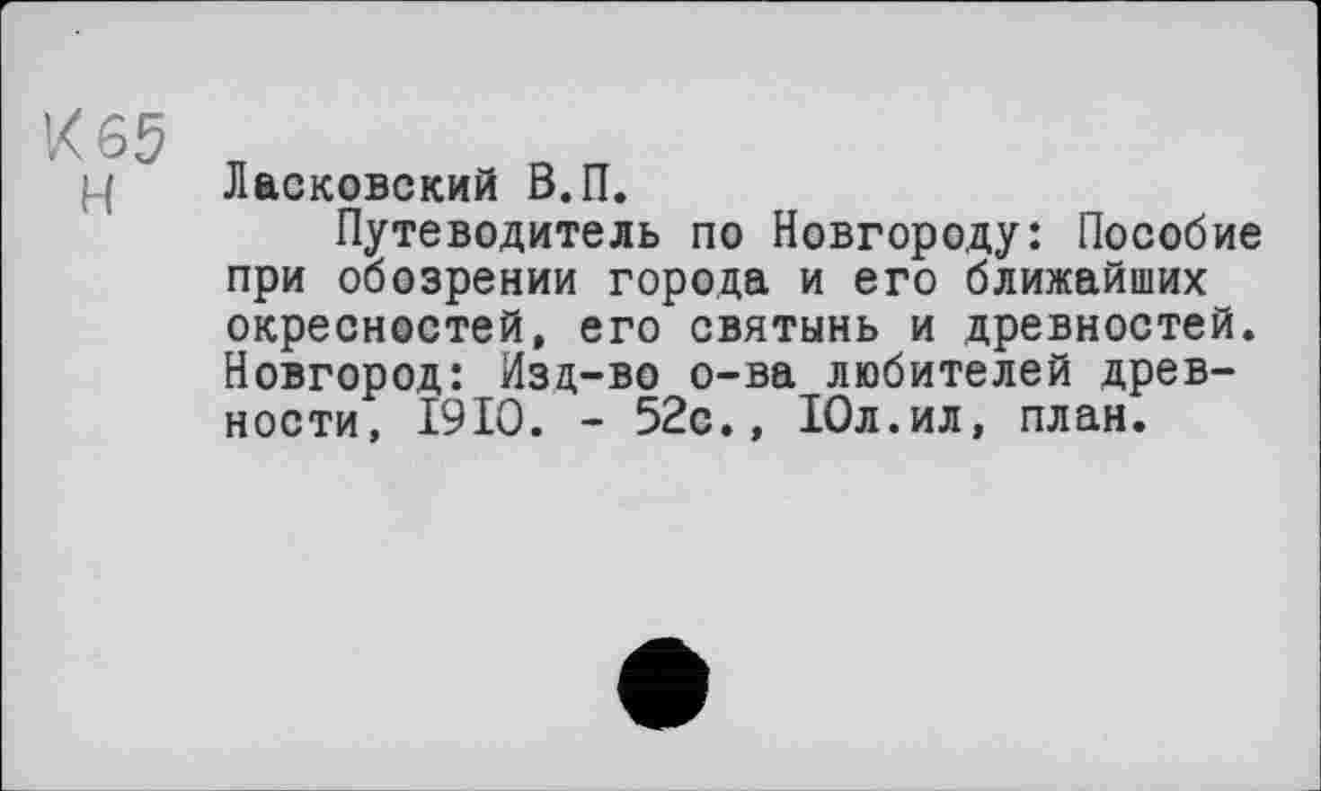 ﻿К 65 н
Лваковский В.П.
Путеводитель по Новгороду: Пособие при обозрении города и его ближайших окресностей, его святынь и древностей. Новгород: Изд-во о-ва любителей древности, 1910. - 52с., Юл.ил, план.